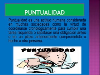 Puntualidad es una actitud humana considerada
en muchas sociedades como la virtud de
coordinarse cronológicamente para cumplir una
tarea requerida o satisfacer una obligación antes
o en un plazo anteriormente comprometido o
hecho a otra persona.
 
