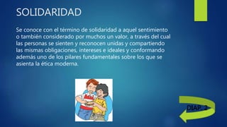 SOLIDARIDAD
Se conoce con el término de solidaridad a aquel sentimiento
o también considerado por muchos un valor, a través del cual
las personas se sienten y reconocen unidas y compartiendo
las mismas obligaciones, intereses e ideales y conformando
además uno de los pilares fundamentales sobre los que se
asienta la ética moderna.
DIAP. 2
 