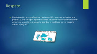Respeto
Consideración, acompañada de cierta sumisión, con que se trata a una
persona o una cosa por alguna cualidad, situación o circunstancia que las
determina y que lleva a acatar lo que dice o establece o a no causarle
ofensa o perjuicio.