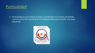 Puntualidad
Puntualidad es una actitud humana considerada en muchas sociedades
como la virtud de coordinarse cronológicamente para cumplir una tarea
requerida.