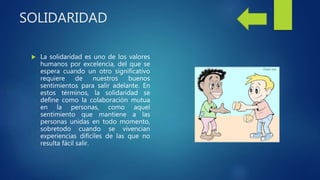 SOLIDARIDAD
 La solidaridad es uno de los valores
humanos por excelencia, del que se
espera cuando un otro significativo
requiere de nuestros buenos
sentimientos para salir adelante. En
estos términos, la solidaridad se
define como la colaboración mutua
en la personas, como aquel
sentimiento que mantiene a las
personas unidas en todo momento,
sobretodo cuando se vivencian
experiencias difíciles de las que no
resulta fácil salir.
 
