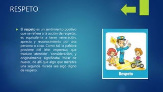 RESPETO
 El respeto es un sentimiento positivo
que se refiere a la acción de respetar;
es equivalente a tener veneración,
aprecio y reconocimiento por una
persona o cosa. Como tal, la palabra
proviene del latín respectus, que
traduce ‘atención’, ‘consideración’, y
originalmente significaba ‘mirar de
nuevo’, de allí que algo que merezca
una segunda mirada sea algo digno
de respeto.
 