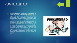 PUNTUALIDAD
 La puntualidad es el cuidado y diligencia en
hacer las cosas a su debido tiempo o en
llegar a (o partir de) un lugar a la hora
convenida. Por ejemplo: “Necesito que
entregues el trabajo con puntualidad, de lo
contrario tendremos problemas con el
cliente”, El valor de la puntualidad varía de
acuerdo a la cultura y el contexto. En el
mundo occidental, se suele considerar que
un atraso de unos quince o veinte minutos
es algo tolerable en circunstancias
normales (para encontrarse en un bar,
llegar a una casa de visita, etc.). En cambio,
las culturas orientales consideran que
cualquier impuntualidad es una falta de
respeto.
 