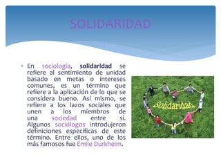 En sociología, solidaridad se
refiere al sentimiento de unidad
basado en metas o intereses
comunes, es un término que
refiere a la aplicación de lo que se
considera bueno. Así mismo, se
refiere a los lazos sociales que
unen a los miembros de
una sociedad entre sí.
Algunos sociólogos introdujeron
definiciones específicas de este
término. Entre ellos, uno de los
más famosos fue Émile Durkheim.
SOLIDARIDAD