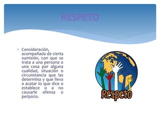  Consideración,
acompañada de cierta
sumisión, con que se
trata a una persona o
una cosa por alguna
cualidad, situación o
circunstancia que las
determina y que lleva
a acatar lo que dice o
establece o a no
causarle ofensa o
perjuicio.
RESPETO