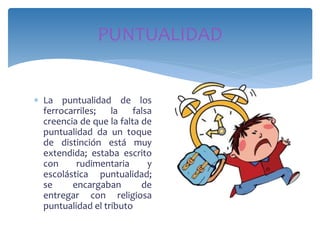  La puntualidad de los
ferrocarriles; la falsa
creencia de que la falta de
puntualidad da un toque
de distinción está muy
extendida; estaba escrito
con rudimentaria y
escolástica puntualidad;
se encargaban de
entregar con religiosa
puntualidad el tributo
PUNTUALIDAD
