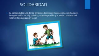 SOLIDARIDAD
La solidaridades uno de los principios básicos de la concepción cristiana de
la organización social y política, y constituye el fin y el motivo primario del
valor de la organización social.