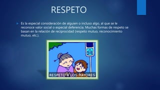 RESPETO
Es la especial consideración de alguien o incluso algo, al que se le
reconoce valor social o especial deferencia. Muchas formas de respeto se
basan en la relación de reciprocidad (respeto mutuo, reconocimiento
mutuo, etc.).