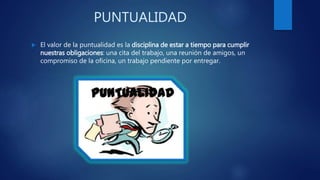 PUNTUALIDAD
El valor de la puntualidad es la disciplina de estar a tiempo para cumplir
nuestras obligaciones: una cita del trabajo, una reunión de amigos, un
compromiso de la oficina, un trabajo pendiente por entregar.