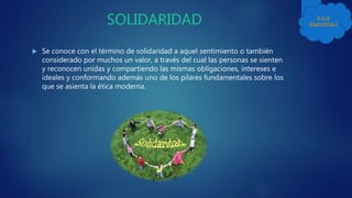  Se conoce con el término de solidaridad a aquel sentimiento o también
considerado por muchos un valor, a través del cual las personas se sienten
y reconocen unidas y compartiendo las mismas obligaciones, intereses e
ideales y conformando además uno de los pilares fundamentales sobre los
que se asienta la ética moderna.
Ir a la
diapositiva 2
 