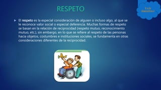  El respeto es la especial consideración de alguien o incluso algo, al que se
le reconoce valor social o especial deferencia. Muchas formas de respeto
se basan en la relación de reciprocidad (respeto mutuo, reconocimiento
mutuo, etc.), sin embargo, en lo que se refiere al respeto de las personas
hacia objetos, costumbres e instituciones sociales, se fundamenta en otras
consideraciones diferentes de la reciprocidad.
Ir a la
diapositiva 2
 