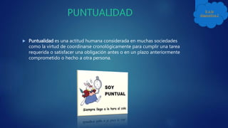  Puntualidad es una actitud humana considerada en muchas sociedades
como la virtud de coordinarse cronológicamente para cumplir una tarea
requerida o satisfacer una obligación antes o en un plazo anteriormente
comprometido o hecho a otra persona.
Ir a la
diapositiva 2
 