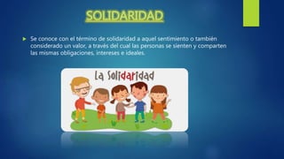 SOLIDARIDAD
 Se conoce con el término de solidaridad a aquel sentimiento o también
considerado un valor, a través del cual las personas se sienten y comparten
las mismas obligaciones, intereses e ideales.
 