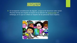 RESPETO
 Es la especial consideración de alguien , al que se le reconoce valor social .
Muchas formas de respeto se basan en la relación de reciprocidad sin
embargo, en lo que se refiere al respeto de las personas hacia objetos.
 
