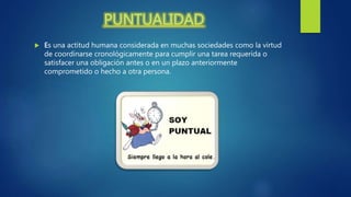 PUNTUALIDAD
 Es una actitud humana considerada en muchas sociedades como la virtud
de coordinarse cronológicamente para cumplir una tarea requerida o
satisfacer una obligación antes o en un plazo anteriormente
comprometido o hecho a otra persona.
 