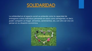 SOLIDARIDAD
La solidaridad en el aspecto social se entiende como la capacidad de
entregarse a otros individuos pensando en estos como semejantes; es decir,
poder compartir un hogar, alimentos, sentimientos, etc, con otro ser vivo sin
pensar en su situación económica.