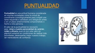 PUNTUALIDAD
Puntualidad es una actitud humana considerada
en muchas sociedades como la virtud de
coordinarse cronológicamente para cumplir una
tarea requerida o satisfacer una obligación antes
o en un plazo anteriormente comprometido o
hecho a otra persona.
El valor de la puntualidad es necesario
para dotar a nuestra personalidad de carácter,
orden y eficacia, pues al vivir este valor en
plenitud estamos en condiciones de realizar más
actividades, desempeñar mejor nuestro trabajo,
ser merecedores de confianza.