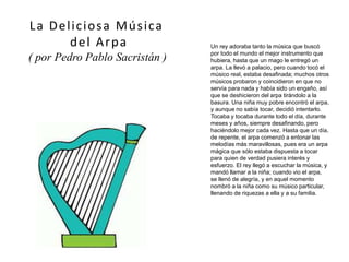 Un rey adoraba tanto la música que buscó
por todo el mundo el mejor instrumento que
hubiera, hasta que un mago le entregó un
arpa. La llevó a palacio, pero cuando tocó el
músico real, estaba desafinada; muchos otros
músicos probaron y coincidieron en que no
servía para nada y había sido un engaño, así
que se deshicieron del arpa tirándolo a la
basura. Una niña muy pobre encontró el arpa,
y aunque no sabía tocar, decidió intentarlo.
Tocaba y tocaba durante todo el día, durante
meses y años, siempre desafinando, pero
haciéndolo mejor cada vez. Hasta que un día,
de repente, el arpa comenzó a entonar las
melodías más maravillosas, pues era un arpa
mágica que sólo estaba dispuesta a tocar
para quien de verdad pusiera interés y
esfuerzo. El rey llegó a escuchar la música, y
mandó llamar a la niña; cuando vio el arpa,
se llenó de alegría, y en aquel momento
nombró a la niña como su músico particular,
llenando de riquezas a ella y a su familia.
La Deliciosa Música
del Arpa
( por Pedro Pablo Sacristán )
 