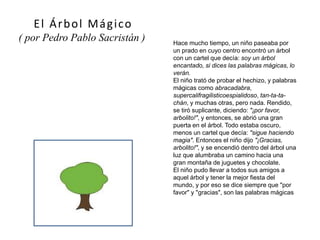 Hace mucho tiempo, un niño paseaba por
un prado en cuyo centro encontró un árbol
con un cartel que decía: soy un árbol
encantado, si dices las palabras mágicas, lo
verán.
El niño trató de probar el hechizo, y palabras
mágicas como abracadabra,
supercalifragilisticoespialidoso, tan-ta-ta-
chán, y muchas otras, pero nada. Rendido,
se tiró suplicante, diciendo: "¡por favor,
arbolito!", y entonces, se abrió una gran
puerta en el árbol. Todo estaba oscuro,
menos un cartel que decía: "sigue haciendo
magia". Entonces el niño dijo "¡Gracias,
arbolito!", y se encendió dentro del árbol una
luz que alumbraba un camino hacia una
gran montaña de juguetes y chocolate.
El niño pudo llevar a todos sus amigos a
aquel árbol y tener la mejor fiesta del
mundo, y por eso se dice siempre que "por
favor" y "gracias", son las palabras mágicas
El Árbol Mágico
( por Pedro Pablo Sacristán )
 