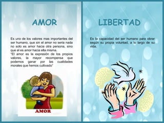 AMOR LIBERTAD
Es uno de los valores mas importantes del
ser humano, que sin el amor no seria nada
no solo es amor hacia otra persona, sino
que el es amor hacia ella misma.
“El amor es la expresión de los propios
valores, la mayor recompensa que
podemos ganar por las cualidades
morales que hemos cultivado”
Es la capacidad del ser humano para obrar
según su propia voluntad, a lo largo de su
vida.
 