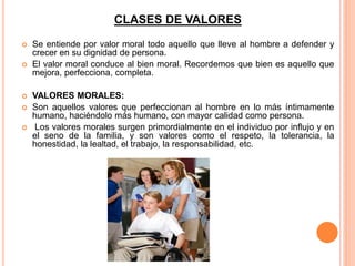 CLASES DE VALORES
 Se entiende por valor moral todo aquello que lleve al hombre a defender y
crecer en su dignidad de persona.
 El valor moral conduce al bien moral. Recordemos que bien es aquello que
mejora, perfecciona, completa.
 VALORES MORALES:
 Son aquellos valores que perfeccionan al hombre en lo más íntimamente
humano, haciéndolo más humano, con mayor calidad como persona.
 Los valores morales surgen primordialmente en el individuo por influjo y en
el seno de la familia, y son valores como el respeto, la tolerancia, la
honestidad, la lealtad, el trabajo, la responsabilidad, etc.
 