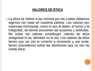 VALORES DE ÉTICA
 La ética se refiere a las normas por las cuales debemos
regirnos con base en nuestros valores. Los valores son
creencias intrínsecas, como lo son el deber, el honor y la
integridad, de donde provienen las acciones y actitudes.
No todos los valores constituyen valores de ética
(integridad lo es; felicidad no lo es). Los valores de ética
tienen que ver con lo correcto e incorrecto y, por ende,
tienen precedencia sobre las decisiones que no son de
índole ética.
 