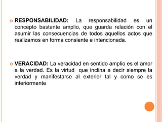  RESPONSABILIDAD: La responsabilidad es un
concepto bastante amplio, que guarda relación con el
asumir las consecuencias de todos aquellos actos que
realizamos en forma consiente e intencionada.
 VERACIDAD: La veracidad en sentido amplio es el amor
a la verdad. Es la virtud que inclina a decir siempre la
verdad y manifestarse al exterior tal y como se es
interiormente.
 