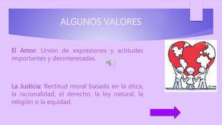 ALGUNOS VALORES
El Amor: Unión de expresiones y actitudes
importantes y desinteresadas.
La Justicia: Rectitud moral basada en la ética,
la racionalidad, el derecho, la ley natural, la
religión o la equidad.
 