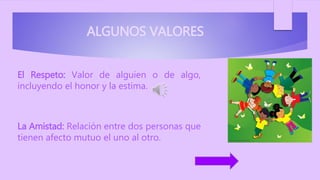 ALGUNOS VALORES
El Respeto: Valor de alguien o de algo,
incluyendo el honor y la estima.
La Amistad: Relación entre dos personas que
tienen afecto mutuo el uno al otro.
 