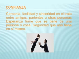 CONFIANZA
Cercanía, facilidad y sinceridad en el trato
entre amigos, parientes u otras personas
Esperanza firme que se tiene de una
persona o cosa. Seguridad que uno tiene
en sí mismo.
 