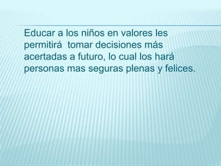 Educar a los niños en valores les
permitirá tomar decisiones más
acertadas a futuro, lo cual los hará
personas mas seguras plenas y felices.
 