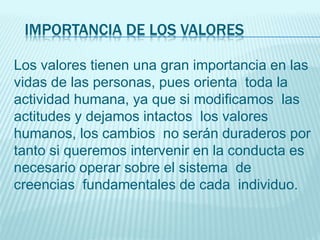 IMPORTANCIA DE LOS VALORES
Los valores tienen una gran importancia en las
vidas de las personas, pues orienta toda la
actividad humana, ya que si modificamos las
actitudes y dejamos intactos los valores
humanos, los cambios no serán duraderos por
tanto si queremos intervenir en la conducta es
necesario operar sobre el sistema de
creencias fundamentales de cada individuo.
 