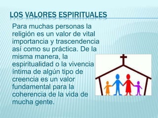 LOS VALORES ESPIRITUALES
Para muchas personas la
religión es un valor de vital
importancia y trascendencia
así como su práctica. De la
misma manera, la
espiritualidad o la vivencia
íntima de algún tipo de
creencia es un valor
fundamental para la
coherencia de la vida de
mucha gente.
 