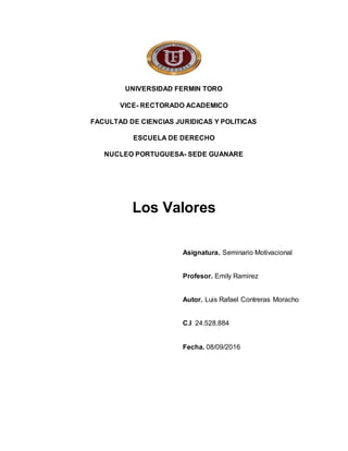 UNIVERSIDAD FERMIN TORO
VICE- RECTORADO ACADEMICO
FACULTAD DE CIENCIAS JURIDICAS Y POLITICAS
ESCUELA DE DERECHO
NUCLEO PORTUGUESA- SEDE GUANARE
Los Valores
Asignatura. Seminario Motivacional
Profesor. Emily Ramirez
Autor. Luis Rafael Contreras Moracho
C.I 24.528.884
Fecha. 08/09/2016
 