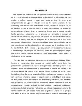 LOS VALORES
Los valores son principios que nos permiten orientar nuestro comportamiento
en función de realizarnos como personas, son creencias fundamentales que nos
ayudan a preferir, apreciar y elegir unas cosas en lugar de otras, o un
comportamiento en lugar de otro. El origen de los valores proviene de las
vivencias y estas se adquieres en la familia, escuela, universidad. Así pues, es en
la sociedad donde la persona refuerza a través del modelaje los valores ya
conformados en el hogar, de ahí la importancia de que, tanto la escuela como la
familia participen activamente en el proceso de formación y permitan el
crecimiento en valores de las personas. En relación con las características de los
valores, a medida que se van reflejando en el transcurso de la vida unos
permanecen más que otros y estos van cambiando según las necesidades que se
nos presenten generando satisfacción en las personas que lo practican, otras de
las peculiaridades de los valores es que se practican con las acciones, los cuales
a su vez reflejan los principios del individuo y tienen una gran complejidad porque
obedecen a causas diversas requiriendo juicios y decisiones dando sentido y
significado a la vida humana.
Entre los tipos de valores se pueden encontrar los siguientes: Morales, éticos,
terminal e instrumental. Los morales se pueden definir como todos los
pensamientos y acciones que proveen a las personas a defender y crecer en su
dignidad, estos son desarrollados y perfeccionan al hombre en cuanto a las
acciones buenas que realice, como vivir de manera honesta, ser sincero y ser
bondadoso, sin embargo, no se puede olvidar mencionar que los valores morales
son decisiones netamente propias de las personas y no está obligado a ejecutarlo,
es decir, cada persona es dueña de sus elecciones y está en su juicio decidir si
opta por ellos o no. Entre los valores morales se pueden mencionar el amor, el
agradecimiento, respeto, amistad, bondad, dignidad, honestidad, solidaridad,
generosidad, lealtad, prudencia y tolerancia. Los valores éticos son un conjunto de
normas establecidas en nuestra mente, este conjunto de valores son la guía que
nos ayuda a actuar de manera responsable frente a diversas situaciones, por
 