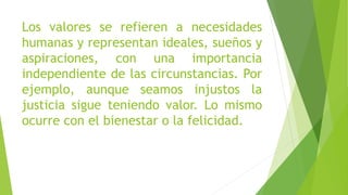 Los valores se refieren a necesidades
humanas y representan ideales, sueños y
aspiraciones, con una importancia
independiente de las circunstancias. Por
ejemplo, aunque seamos injustos la
justicia sigue teniendo valor. Lo mismo
ocurre con el bienestar o la felicidad.
 