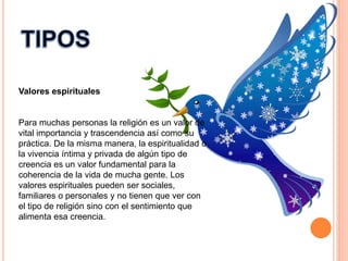 Valores espirituales
Para muchas personas la religión es un valor de
vital importancia y trascendencia así como su
práctica. De la misma manera, la espiritualidad o
la vivencia íntima y privada de algún tipo de
creencia es un valor fundamental para la
coherencia de la vida de mucha gente. Los
valores espirituales pueden ser sociales,
familiares o personales y no tienen que ver con
el tipo de religión sino con el sentimiento que
alimenta esa creencia.
 