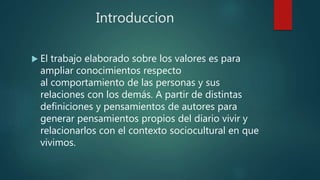 Introduccion
 El trabajo elaborado sobre los valores es para
ampliar conocimientos respecto
al comportamiento de las personas y sus
relaciones con los demás. A partir de distintas
definiciones y pensamientos de autores para
generar pensamientos propios del diario vivir y
relacionarlos con el contexto sociocultural en que
vivimos.
 