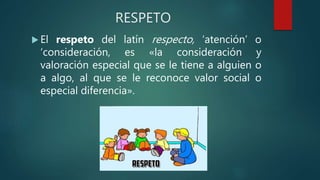 RESPETO
 El respeto del latín respecto, ‘atención’ o
‘consideración, es «la consideración y
valoración especial que se le tiene a alguien o
a algo, al que se le reconoce valor social o
especial diferencia».
 