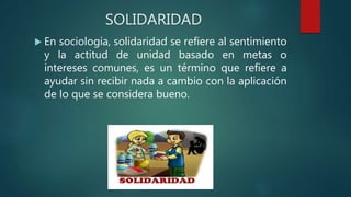 SOLIDARIDAD
 En sociología, solidaridad se refiere al sentimiento
y la actitud de unidad basado en metas o
intereses comunes, es un término que refiere a
ayudar sin recibir nada a cambio con la aplicación
de lo que se considera bueno.
 