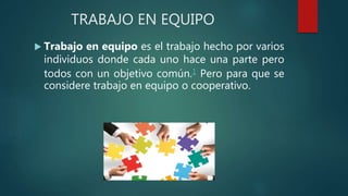 TRABAJO EN EQUIPO
 Trabajo en equipo es el trabajo hecho por varios
individuos donde cada uno hace una parte pero
todos con un objetivo común.1 Pero para que se
considere trabajo en equipo o cooperativo.
 