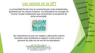 Los valores en la UFT
Justicia
Disciplina
Amistad
La universidad Fermín toro se caracteriza por crear profesionales,
guiándose por los valores humanos. Los educadores se encargan de
inculcar la base fundamental que caracterizan al estudiante de
dicha universidad.
Son importantes ya que con respeto y admiración nuestro
horizonte como estudiante es adquirir la ética moral, y
personal de cada uno de uno de los educadores.
 