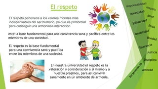 El respeto
Justicia
Disciplina
Amistad
El respeto pertenece a los valores morales más
indispensables del ser humano, ya que es primordial
para conseguir una armoniosa interacción
este la base fundamental para una convivencia sana y pacífica entre los
miembros de una sociedad.
En nuestra universidad el respeto es la
valoración y consideración a sí mismo y a
nuestro prójimos, para así convivir
sanamente en un ambiente de armonía.
El respeto es la base fundamental
para una convivencia sana y pacífica
entre los miembros de una sociedad.
 