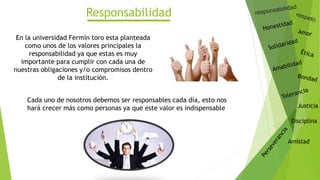 Justicia
Disciplina
Amistad
Responsabilidad
En la universidad Fermín toro esta planteada
como unos de los valores principales la
responsabilidad ya que estas es muy
importante para cumplir con cada una de
nuestras obligaciones y/o compromisos dentro
de la institución.
Cada uno de nosotros debemos ser responsables cada día, esto nos
hará crecer más como personas ya que este valor es indispensable
 