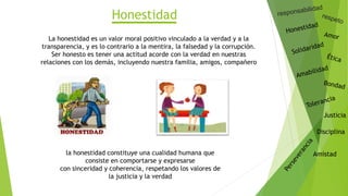 Justicia
Disciplina
Amistad
Honestidad
La honestidad es un valor moral positivo vinculado a la verdad y a la
transparencia, y es lo contrario a la mentira, la falsedad y la corrupción.
Ser honesto es tener una actitud acorde con la verdad en nuestras
relaciones con los demás, incluyendo nuestra familia, amigos, compañero
la honestidad constituye una cualidad humana que
consiste en comportarse y expresarse
con sinceridad y coherencia, respetando los valores de
la justicia y la verdad
 