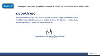28PAGE //
Se deja un caso para que puedas analizar e indicar los valores que están involucradoTAREA
CASO PRÁCTICO
Estimado estudiante lea con cuidado, analice el caso e indique que valores puede
identificar sustentándolo, enviar su análisis al email del docente indicando su
apellidos y nombres, carrera profesional y turno.
docenteistmacluigidg@gmail.com
 