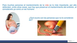 7PAGE //
Para muchas personas el mantenimiento de la vida es lo más importante, por ello
defienden, entre otras cosas, que hay que preservar el mantenimiento del embrión, al
considerarlo ya como un ser humano
¿Qué ocurre con las personas que no lo consideran
así?
 
