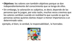 • Objetivos: los valores son también objetivos porque se dan
independientemente del conocimiento que se tenga de ellos.
• Sin embargo, la valoración es subjetiva, es decir, depende de las
personas que lo juzgan, por esta razón, muchas veces creemos que
los valores cambian cuando en realidad lo que sucede es que las
personas somos quienes damos mayor o menor importancia a un
determinado valor.
ejemplo, el bien, la verdad, la responsabilidad , la honradez.
 