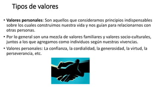 Tipos de valores
• Valores personales: Son aquellos que consideramos principios indispensables
sobre los cuales construimos nuestra vida y nos guían para relacionarnos con
otras personas.
• Por lo general son una mezcla de valores familiares y valores socio-culturales,
juntos a los que agregamos como individuos según nuestras vivencias.
• Valores personales: La confianza, la cordialidad, la generosidad, la virtud, la
perseverancia, etc.
 