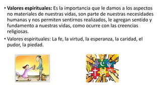 • Valores espirituales: Es la importancia que le damos a los aspectos
no materiales de nuestras vidas, son parte de nuestras necesidades
humanas y nos permiten sentirnos realizados, le agregan sentido y
fundamento a nuestras vidas, como ocurre con las creencias
religiosas.
• Valores espirituales: La fe, la virtud, la esperanza, la caridad, el
pudor, la piedad.
 